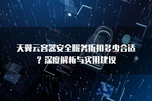 天翼云容器安全服务折扣多少合适?深度解析与实用建议
