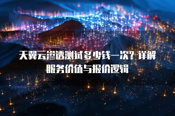 天翼云渗透测试多少钱一次?详解服务价值与报价逻辑