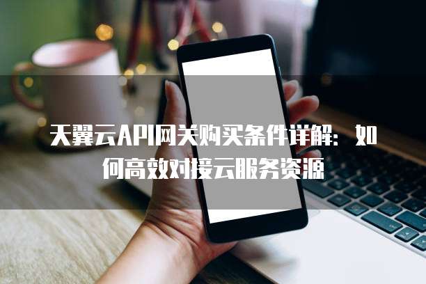 天翼云API网关购买条件详解:如何高效对接云服务资源