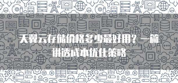 天翼云存储价格多少最好用?一篇讲透成本优化策略