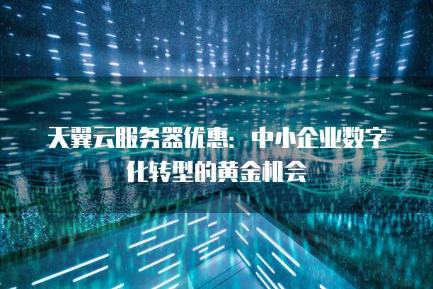 天翼云服务器优惠:中小企业数字化转型的黄金机会