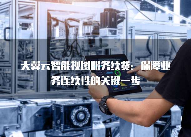 天翼云智能视图服务续费:保障业务连续性的关键一步