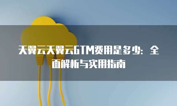 天翼云天翼云GTM费用是多少:全面解析与实用指南