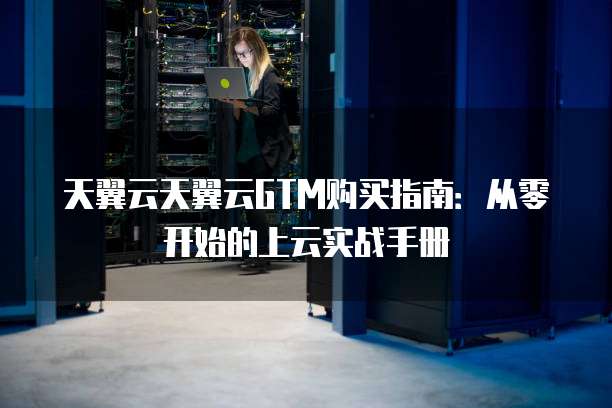天翼云天翼云GTM购买指南:从零开始的上云实战手册