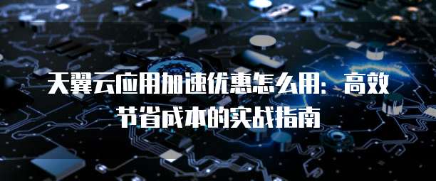 天翼云应用加速优惠怎么用：高效节省成本的实战指南