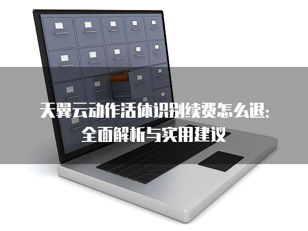天翼云动作活体识别续费怎么退:全面解析与实用建议