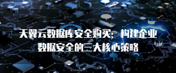 天翼云数据库安全购买:构建企业数据安全的三大核心策略