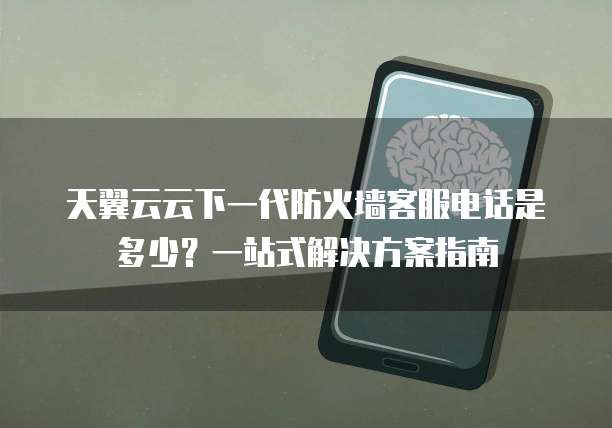 天翼云云下一代防火墙客服电话是多少?一站式解决方案指南