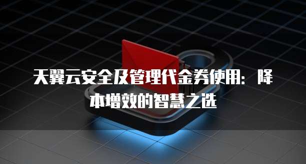 天翼云安全及管理代金券使用:降本增效的智慧之选