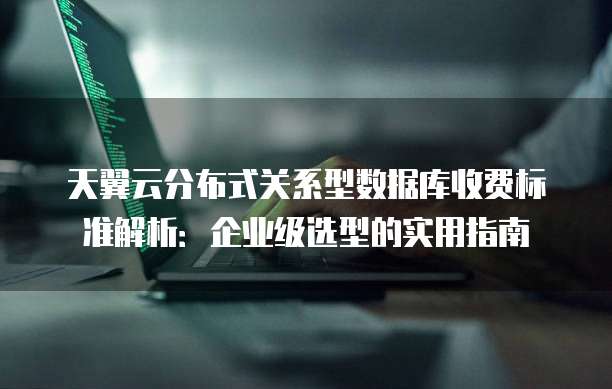 天翼云分布式关系型数据库收费标准解析：企业级选型的实用指南