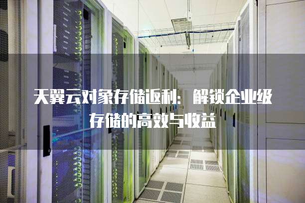 天翼云对象存储返利:解锁企业级存储的高效与收益