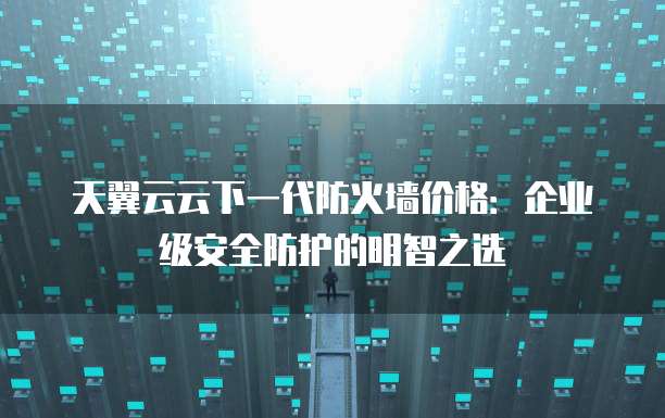 天翼云云下一代防火墙价格:企业级安全防护的明智之选