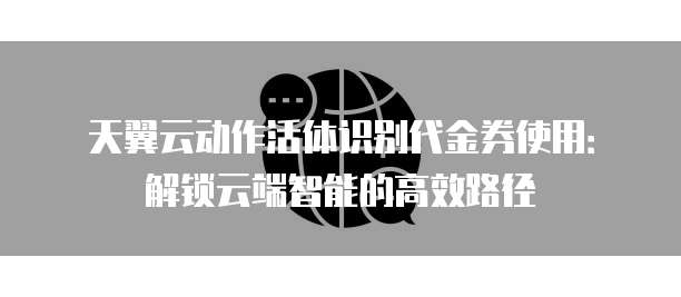 天翼云动作活体识别代金券使用：解锁云端智能的高效路径