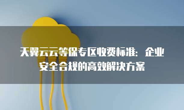 天翼云云等保专区收费标准:企业安全合规的高效解决方案