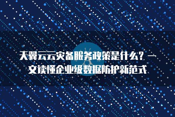 天翼云云灾备服务政策是什么?一文读懂企业级数据防护新范式