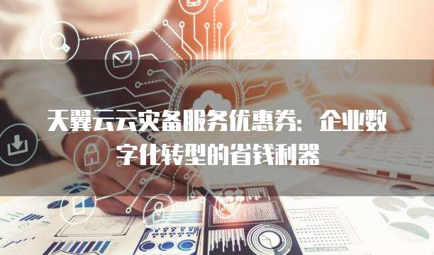 天翼云云灾备服务优惠券:企业数字化转型的省钱利器