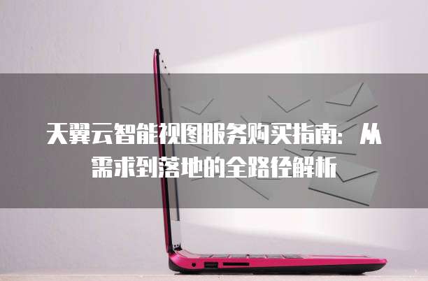 天翼云智能视图服务购买指南:从需求到落地的全路径解析