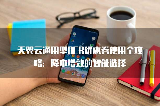 天翼云通用型OCR优惠券使用全攻略：降本增效的智能选择
