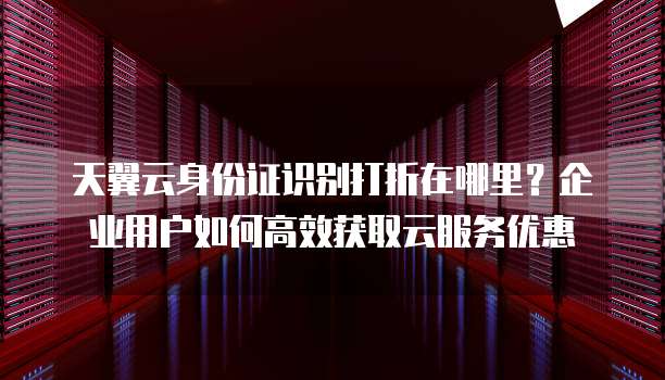 天翼云身份证识别打折在哪里?企业用户如何高效获取云服务优惠