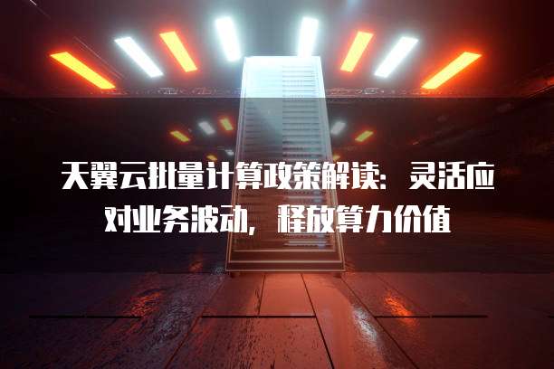 天翼云批量计算政策解读:灵活应对业务波动,释放算力价值