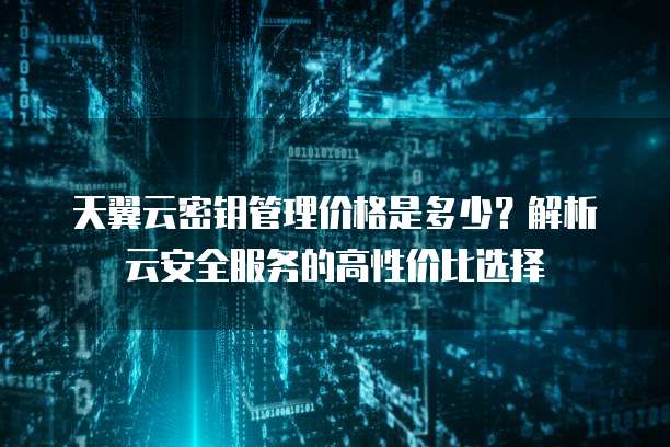 天翼云密钥管理价格是多少?解析云安全服务的高性价比选择
