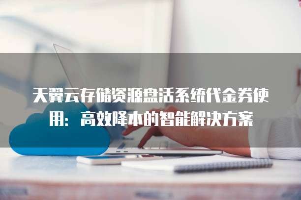 天翼云存储资源盘活系统代金券使用:高效降本的智能解决方案
