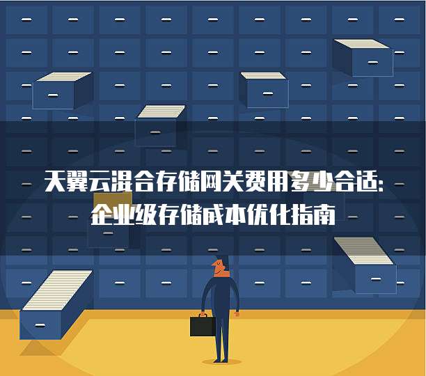 天翼云混合存储网关费用多少合适:企业级存储成本优化指南