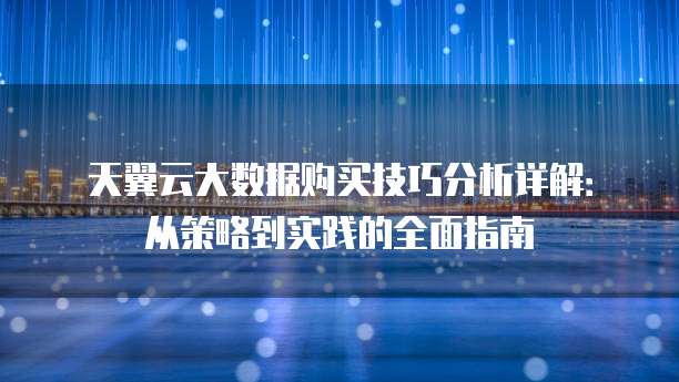 天翼云大数据购买技巧分析详解:从策略到实践的全面指南