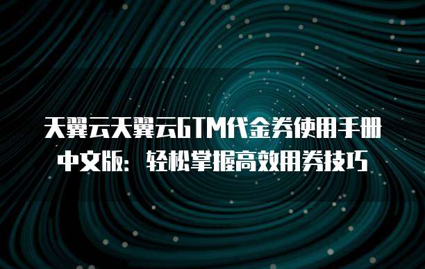 天翼云天翼云GTM代金券使用手册中文版:轻松掌握高效用券技巧