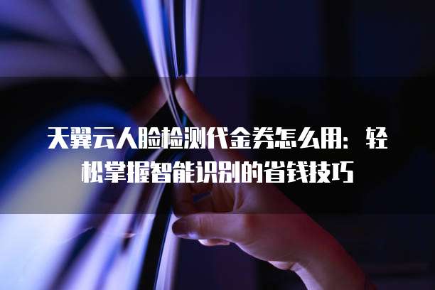 天翼云人脸检测代金券怎么用:轻松掌握智能识别的省钱技巧