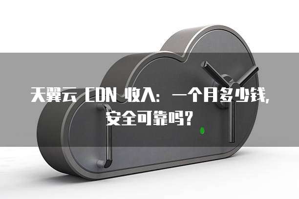 天翼云 CDN 收入：一个月多少钱，安全可靠吗？