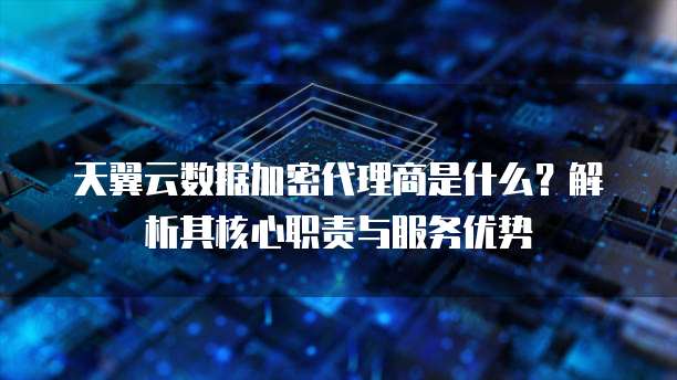 天翼云数据加密代理商是什么？解析其核心职责与服务优势