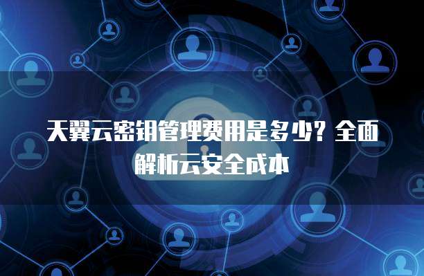 天翼云密钥管理费用是多少?全面解析云安全成本