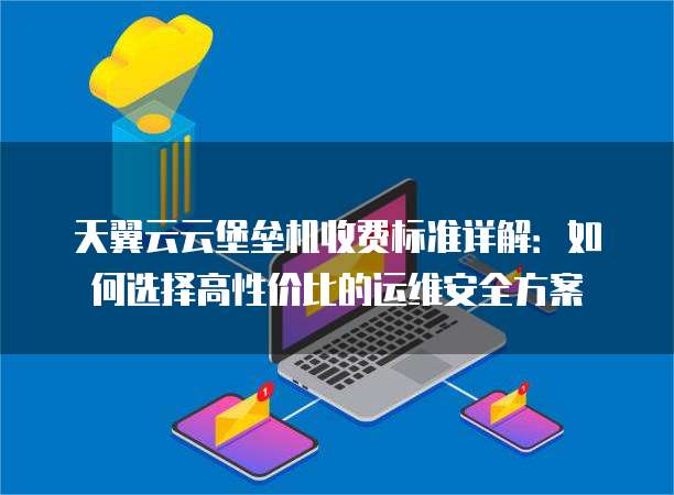 天翼云云堡垒机收费标准详解:如何选择高性价比的运维安全方案