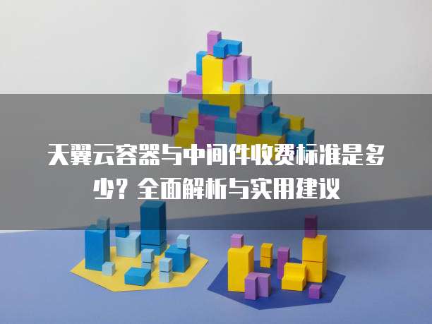 天翼云容器与中间件收费标准是多少?全面解析与实用建议