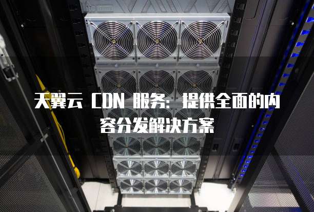 天翼云 CDN 服务:提供全面的内容分发解决方案