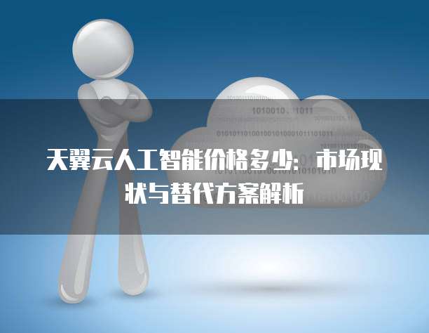 天翼云人工智能价格多少:市场现状与替代方案解析
