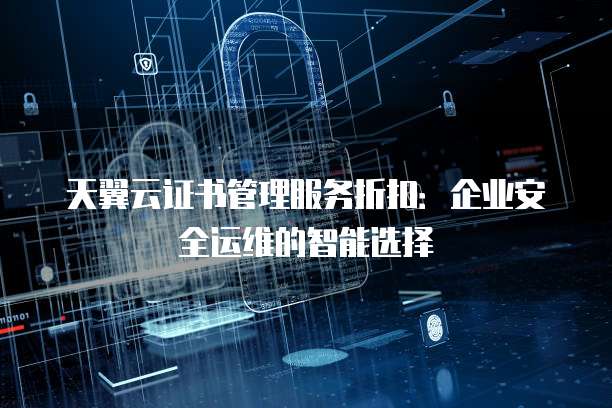 天翼云证书管理服务折扣:企业安全运维的智能选择