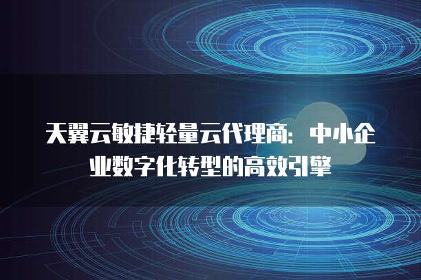 天翼云敏捷轻量云代理商:中小企业数字化转型的高效引擎