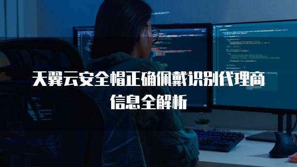 天翼云安全帽正确佩戴识别代理商信息全解析