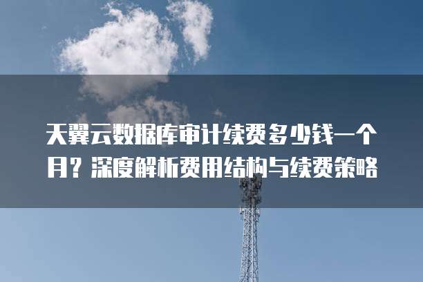 天翼云数据库审计续费多少钱一个月?深度解析费用结构与续费策略