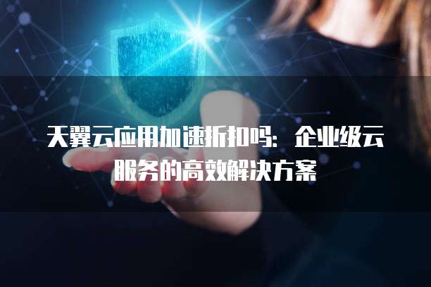 天翼云应用加速折扣吗:企业级云服务的高效解决方案