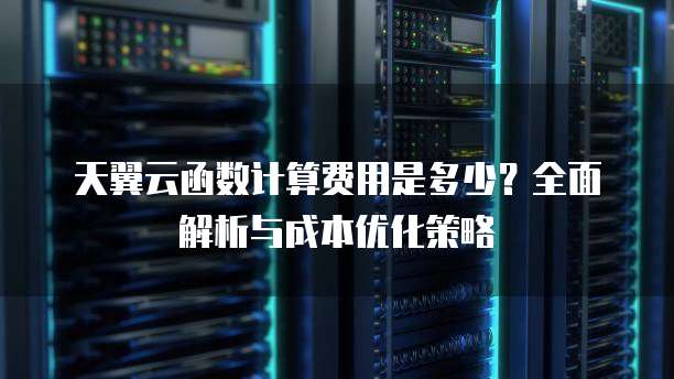 天翼云函数计算费用是多少？全面解析与成本优化策略