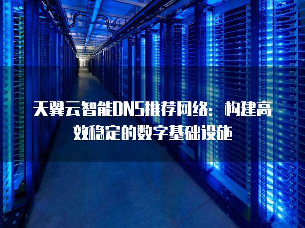 天翼云智能DNS推荐网络:构建高效稳定的数字基础设施