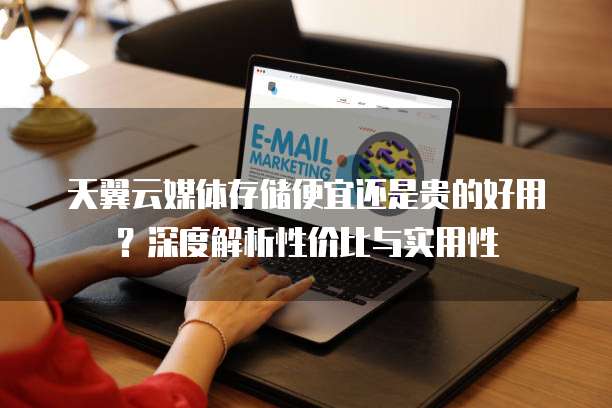 天翼云媒体存储便宜还是贵的好用？深度解析性价比与实用性