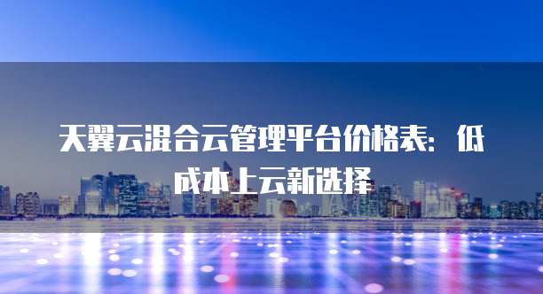 天翼云混合云管理平台价格表:低成本上云新选择