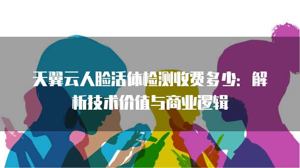 天翼云人脸活体检测收费多少:解析技术价值与商业逻辑