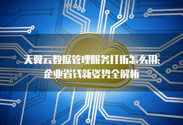 天翼云数据管理服务打折怎么用:企业省钱新姿势全解析