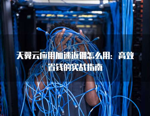 天翼云应用加速返佣怎么用:高效省钱的实战指南