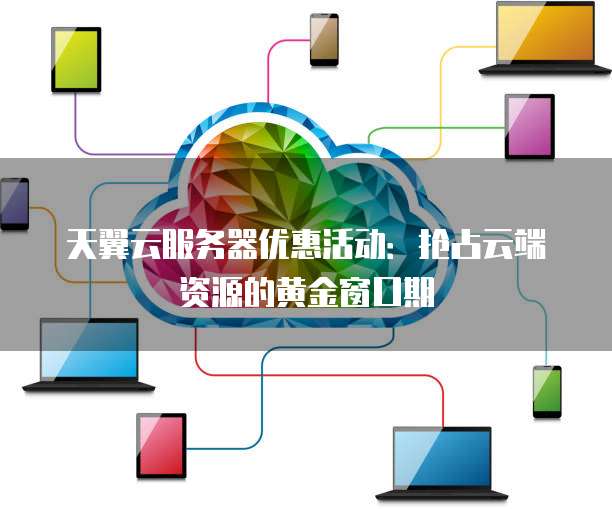 天翼云服务器优惠活动:抢占云端资源的黄金窗口期